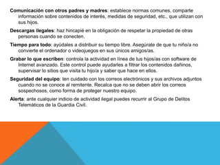 Comunicación con otros padres y madres: establece normas comunes, comparte
  información sobre contenidos de interés, medidas de seguridad, etc., que utilizan con
  sus hijos.
Descargas ilegales: haz hincapié en la obligación de respetar la propiedad de otras
   personas cuando se conecten.
Tiempo para todo: ayúdales a distribuir su tiempo libre. Asegúrate de que tu niño/a no
   convierte el ordenador o videojuegos en sus únicos amigos/as.
Grabar lo que escriben: controla la actividad en línea de tus hijos/as con software de
   Internet avanzado. Este control puede ayudarles a filtrar los contenidos dañinos,
   supervisar lo sitios que visita tu hijo/a y saber que hace en ellos.
Seguridad del equipo: ten cuidado con los correos electrónicos y sus archivos adjuntos
   cuando no se conoce al remitente. Recalca que no se deben abrir los correos
   sospechosos, como forma de proteger nuestro equipo.
Alerta: ante cualquier indicio de actividad ilegal puedes recurrir al Grupo de Delitos
   Telemáticos de la Guardia Civil.
 