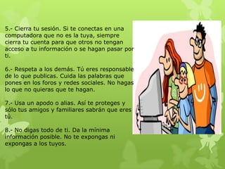 5.- Cierra tu sesión. Si te conectas en una
computadora que no es la tuya, siempre
cierra tu cuenta para que otros no tengan
acceso a tu información o se hagan pasar por
ti.

6.- Respeta a los demás. Tú eres responsable
de lo que publicas. Cuida las palabras que
pones en los foros y redes sociales. No hagas
lo que no quieras que te hagan.

7.- Usa un apodo o alias. Así te proteges y
sólo tus amigos y familiares sabrán que eres
tú.

8.- No digas todo de ti. Da la mínima
información posible. No te expongas ni
expongas a los tuyos.
 