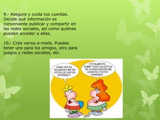 9.- Asegura y cuida tus cuentas.
Decide qué información es
conveniente publicar y compartir en
las redes sociales, así como quiénes
pueden acceder a ellas.

10.- Crea varios e-mails. Puedes
tener uno para los amigos, otro para
juegos y redes sociales, etc.
 