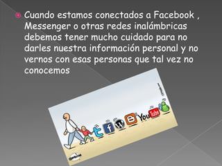    Cuando estamos conectados a Facebook ,
    Messenger o otras redes inalámbricas
    debemos tener mucho cuidado para no
    darles nuestra información personal y no
    vernos con esas personas que tal vez no
    conocemos
 