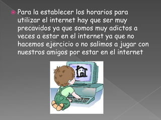    Para la establecer los horarios para
    utilizar el internet hay que ser muy
    precavidos ya que somos muy adictos a
    veces a estar en el internet ya que no
    hacemos ejercicio o no salimos a jugar con
    nuestros amigos por estar en el internet
 