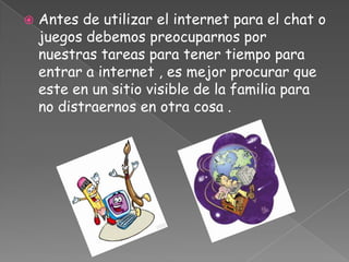    Antes de utilizar el internet para el chat o
    juegos debemos preocuparnos por
    nuestras tareas para tener tiempo para
    entrar a internet , es mejor procurar que
    este en un sitio visible de la familia para
    no distraernos en otra cosa .
 