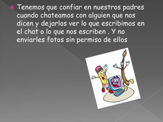    Tenemos que confiar en nuestros padres
    cuando chateamos con alguien que nos
    dicen y dejarlos ver lo que escribimos en
    el chat o lo que nos escriben . Y no
    enviarles fotos sin permiso de ellos
 