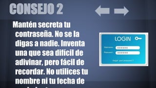 CONSEJO 2
Mantén secreta tu
contraseña. No se la
digas a nadie. Inventa
una que sea difícil de
adivinar, pero fácil de
recordar. No utilices tu
nombre ni tu fecha de
 