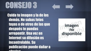 CONSEJO 3
Cuida tu imagen y la de los
demás. No subas fotos
tuyas o de otros de las que
después te puedas
arrepentir. Una vez en
Internet su difusión es
incontrolable. Su
publicación puede dañar a
 