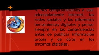 4. Nos comprometemos a usar
adecuadamente Internet, las
redes sociales y las diferentes
herramientas digitales y pensar
siempre en las consecuencias
antes de publicar información
propia y de otros en los
entornos digitales.