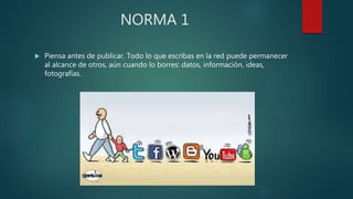 NORMA 1
 Piensa antes de publicar. Todo lo que escribas en la red puede permanecer
al alcance de otros, aún cuando lo borres: datos, información, ideas,
fotografías.
 