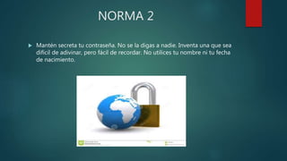 NORMA 2
 Mantén secreta tu contraseña. No se la digas a nadie. Inventa una que sea
difícil de adivinar, pero fácil de recordar. No utilices tu nombre ni tu fecha
de nacimiento.
 