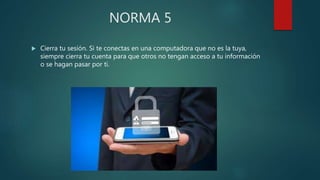 NORMA 5
 Cierra tu sesión. Si te conectas en una computadora que no es la tuya,
siempre cierra tu cuenta para que otros no tengan acceso a tu información
o se hagan pasar por ti.
 