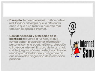 • El respeto: fomenta el espíritu crítico antela
  red. Explicar a los hijos que la diferencia
  entre lo que esta bien y lo que está mal
  también se aplica a Internet.

• Confidencialidad y protección de la
  identidad: recuerda a tus hijos/as que
  nunca deben proporcionar información
  personal como la edad, teléfono, dirección
  a través de Internet. En caso de foros, chat,
  o videojuegos ayúdales a elegir nombre de
  usuario para identificarse y asegurarse de
  que no revelen ningún tipo de información
  personal.
 