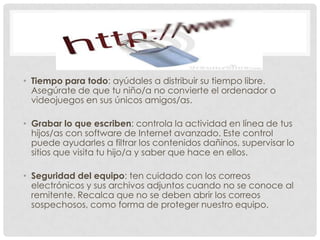 • Tiempo para todo: ayúdales a distribuir su tiempo libre.
  Asegúrate de que tu niño/a no convierte el ordenador o
  videojuegos en sus únicos amigos/as.

• Grabar lo que escriben: controla la actividad en línea de tus
  hijos/as con software de Internet avanzado. Este control
  puede ayudarles a filtrar los contenidos dañinos, supervisar lo
  sitios que visita tu hijo/a y saber que hace en ellos.

• Seguridad del equipo: ten cuidado con los correos
  electrónicos y sus archivos adjuntos cuando no se conoce al
  remitente. Recalca que no se deben abrir los correos
  sospechosos, como forma de proteger nuestro equipo.
 