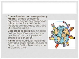 • Comunicación con otros padres y
  madres: establece normas
  comunes, comparte información
  sobre contenidos de interés,
  medidas de seguridad, etc., que
  utilizan con sus hijos.
• Descargas ilegales: haz hincapié
  en la obligación de respetar la
  propiedad de otras personas
  cuando se conecten.
• Alerta: ante cualquier indicio de
  actividad ilegal puedes recurrir al
  Grupo de Delitos Telemáticos de
  la Guardia Civil.
 