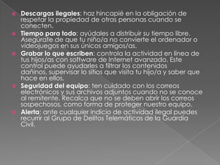    Descargas ilegales: haz hincapié en la obligación de
    respetar la propiedad de otras personas cuando se
    conecten.
   Tiempo para todo: ayúdales a distribuir su tiempo libre.
    Asegúrate de que tu niño/a no convierte el ordenador o
    videojuegos en sus únicos amigos/as.
   Grabar lo que escriben: controla la actividad en línea de
    tus hijos/as con software de Internet avanzado. Este
    control puede ayudarles a filtrar los contenidos
    dañinos, supervisar lo sitios que visita tu hijo/a y saber que
    hace en ellos.
   Seguridad del equipo: ten cuidado con los correos
    electrónicos y sus archivos adjuntos cuando no se conoce
    al remitente. Recalca que no se deben abrir los correos
    sospechosos, como forma de proteger nuestro equipo.
   Alerta: ante cualquier indicio de actividad ilegal puedes
    recurrir al Grupo de Delitos Telemáticos de la Guardia
    Civil.
 