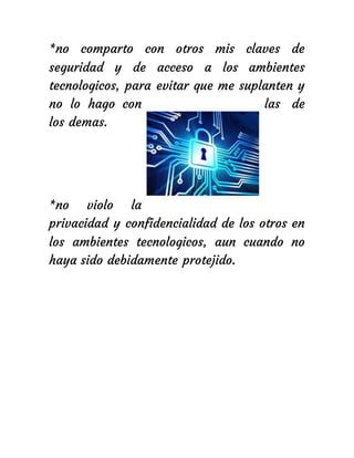 *no comparto con otros mis claves de
seguridad y de acceso a los ambientes
tecnologicos, para evitar que me suplanten y
no lo hago con las de
los demas.
*no violo la
privacidad y confidencialidad de los otros en
los ambientes tecnologicos, aun cuando no
haya sido debidamente protejido.
 