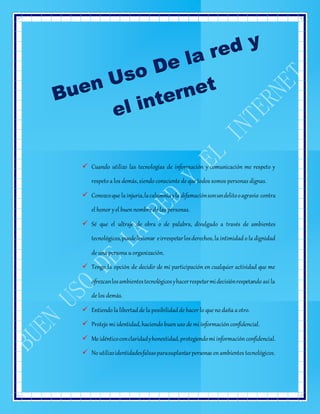  Cuando utilizo las tecnologías de información y comunicación me respeto y
respeto a los demás, siendo consciente de que todos somos personas dignas.
 Conozcoque la injuria,lacalumniayla difamaciónsonundelitooagravio contra
el honor yel buennombre de las personas.
 Sé que el ultraje de obra o de palabra, divulgado a través de ambientes
tecnológicos,puedelesionar eirrespetarlosderechos, la intimidad o la dignidad
de una persona u organización.
 Tengo la opción de decidir de mi participación en cualquier actividad que me
ofrezcanlosambientestecnológicosyhacerrespetarmidecisiónrespetando así la
de los demás.
 Entiendo la libertad de la posibilidad de hacer lo que no daña a otro.
 Protejo mi identidad,haciendo buenuso de mi informaciónconfidencial.
 Me idénticoconclaridadyhonestidad,protegiendomi informaciónconfidencial.
 No utilizoidentidadesfalsasparasuplantarpersonas enambientes tecnológicos.
 