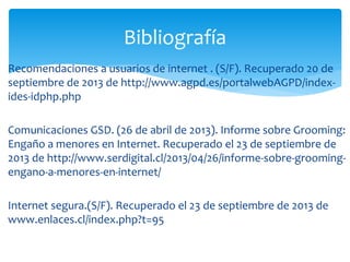 Bibliografía
Recomendaciones a usuarios de internet . (S/F). Recuperado 20 de
septiembre de 2013 de http://www.agpd.es/portalwebAGPD/indexides-idphp.php
Comunicaciones GSD. (26 de abril de 2013). Informe sobre Grooming:
Engaño a menores en Internet. Recuperado el 23 de septiembre de
2013 de http://www.serdigital.cl/2013/04/26/informe-sobre-groomingengano-a-menores-en-internet/
Internet segura.(S/F). Recuperado el 23 de septiembre de 2013 de
www.enlaces.cl/index.php?t=95

 