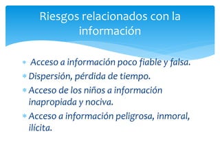 Riesgos relacionados con la
información
 Acceso a información poco fiable y falsa.

 Dispersión, pérdida de tiempo.
 Acceso de los niños a información
inapropiada y nociva.
 Acceso a información peligrosa, inmoral,
ilícita.

 