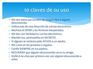 10 claves de su uso
 NO des datos personales de ningún tipo a alguien
desconocido.
 Utiliza más de una dirección de correo electrónico.
 Rechaza el SPAM y los ficheros inesperados.
 NO des con facilidad tu correo electrónico.
 Mantén tus contraseñas en SECRETO.
 Si alguien te molesta pide AYUDA a un adulto.
 NO creas en los premios o regalos.
 Confía SIEMPRE en tus padres.
 RECUERDA que alguien desconocido no es tu amigo.
 NUNCA te cites por primera vez con alguien desconocido a
solas.

 