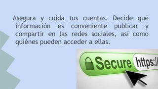 Asegura y cuida tus cuentas. Decide qué
información es conveniente publicar y
compartir en las redes sociales, así como
quiénes pueden acceder a ellas.

 