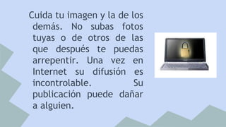 Cuida tu imagen y la de los
demás. No subas fotos
tuyas o de otros de las
que después te puedas
arrepentir. Una vez en
Internet su difusión es
incontrolable.
Su
publicación puede dañar
a alguien.

 