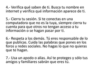 4.- Verifica qué saben de ti. Busca tu nombre en
internet y verifica qué información aparece de ti.
5.- Cierra tu sesión. Si te conectas en una
computadora que no es la tuya, siempre cierra tu
cuenta para que otros no tengan acceso a tu
información o se hagan pasar por ti.
6.- Respeta a los demás. Tú eres responsable de lo
que publicas. Cuida las palabras que pones en los
foros y redes sociales. No hagas lo que no quieras
que te hagan.
7.- Usa un apodo o alias. Así te proteges y sólo tus
amigos y familiares sabrán que eres tú.
 