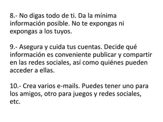 8.- No digas todo de ti. Da la mínima
información posible. No te expongas ni
expongas a los tuyos.
9.- Asegura y cuida tus cuentas. Decide qué
información es conveniente publicar y compartir
en las redes sociales, así como quiénes pueden
acceder a ellas.
10.- Crea varios e-mails. Puedes tener uno para
los amigos, otro para juegos y redes sociales,
etc.
 