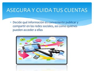 ASEGURA Y CUIDA TUS CUENTAS
Decide qué información es conveniente publicar y
compartir en las redes sociales, así como quiénes
pueden acceder a ellas
