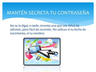MANTÉN SECRETA TU CONTRASEÑA
No se la digas a nadie ,inventa una que sea difícil de
adivinar, pero fácil de recordar. No utilices ni tu fecha de
nacimiento, ni tu nombre.