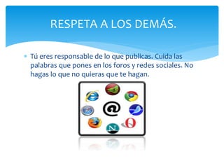 RESPETA A LOS DEMÁS.
Tú eres responsable de lo que publicas. Cuida las
palabras que pones en los foros y redes sociales. No
hagas lo que no quieras que te hagan.