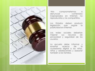 Nos comprometemos a 
denunciar contenidos 
inapropiados en Internet, no 
reproducirlos y no compartirlos. 
Los Estados deben producir 
legislación que regule la 
publicidad en Internet. 
Las redes sociales deberían 
mejorar sus recursos de 
privacidad y seguridad de los 
usuarios. 
La escuela debe informar y 
enseñar acerca de la 
ciudadanía digital a los niños, 
niñas y adolescentes y asesorar 
también a las familias. 
