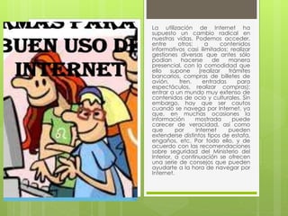 La utilización de Internet ha 
supuesto un cambio radical en 
nuestras vidas. Podemos acceder, 
entre otros: a contenidos 
informativos casi ilimitados; realizar 
gestiones diversas que antes sólo 
podían hacerse de manera 
presencial, con la comodidad que 
ello supone (realizar trámites 
bancarios, compras de billetes de 
avión, tren, entradas para 
espectáculos, realizar compras); 
entrar a un mundo muy extenso de 
contenidos de ocio y culturales. Sin 
embargo, hay que ser cautos 
cuando se navega por Internet, ya 
que, en muchas ocasiones la 
información mostrada puede 
carecer de veracidad, así como 
que por Internet pueden 
extenderse distintos tipos de estafa, 
engaños, etc. Por todo ello, y de 
acuerdo con las recomendaciones 
sobre seguridad del Ministerio del 
Interior, a continuación se ofrecen 
una serie de consejos que pueden 
ayudarte a la hora de navegar por 
Internet. 
 