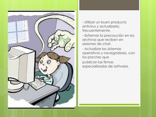 - Utilizar un buen producto 
antivirus y actualizarlo, 
frecuentemente. 
- Extremar la precaución en los 
archivos que reciben en 
sesiones de chat. 
- Actualizar los sistemas 
operativos y navegadores, con 
los parches que 
publican las firmas 
especializadas de software. 
 