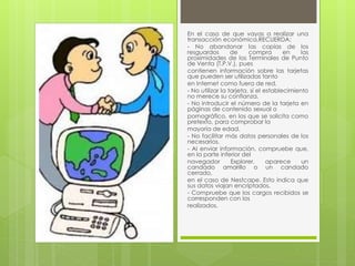 En el caso de que vayas a realizar una 
transacción económica,RECUERDA: 
- No abandonar las copias de los 
resguardos de compra en las 
proximidades de los Terminales de Punto 
de Venta (T.P.V.), pues 
contienen información sobre las tarjetas 
que pueden ser utilizadas tanto 
en Internet como fuera de red. 
- No utilizar la tarjeta, si el establecimiento 
no merece su confianza. 
- No introducir el número de la tarjeta en 
páginas de contenido sexual o 
pornográfico, en los que se solicita como 
pretexto, para comprobar la 
mayoría de edad. 
- No facilitar más datos personales de los 
necesarios. 
- Al enviar información, compruebe que, 
en la parte inferior del 
navegador Explorer, aparece un 
candado amarillo o un candado 
cerrado, 
en el caso de Nestcape. Esto indica que 
sus datos viajan encriptados. 
- Compruebe que los cargos recibidos se 
corresponden con los 
realizados. 
 