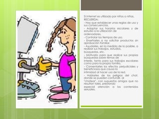 Si Internet es utilizado por niños o niñas, 
RECUERDA: 
- Hay que establecer unas reglas de uso y 
sus consecuencias. 
- Adaptar sus horarios escolares y de 
estudio a la utilización de 
ordenadores. 
- Controlar los tiempos de uso. 
- Enseñarles a no solicitar productos sin 
aprobación familiar. 
- Ayudarles, en la medida de lo posible, a 
realizar sus trabajos, estudios, 
búsquedas, etc. 
- Motivarlo para que realice sus propias 
búsquedas sobre temas de 
interés, tanto para sus trabajos escolares 
como para la propia familia. 
- Comentarles los efectos perjudiciales y 
beneficiosos que causa la 
intimidad al hacer uso de la red. 
- Hablarles de los peligros del chat, 
donde se pueden confundir, al 
"chatear", con supuestos amigos que no 
resultan tales, prestando 
especial atención a los contenidos 
sexuales. 
 