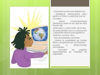 - Controlar las facturas telefónicas. 
- Establecer presupuestos para 
gastos en línea y supervisar que se 
cumplen. 
- Hacer comprobaciones 
periódicas sobre el uso que los hijos 
hacen del 
ordenador y, sobre todo, de la red. 
ser perjudiciales para su educación 
y desarrollo (temas pornográficos, 
violentos, racistas, etc.). 
- Usar proveedores solventes. 
- Valorar la posibilidad de instalar 
filtros y programas de control para 
acceso a determinadas 
actividades. 
- Consultar las páginas 
especializadas en medidas de 
seguridad. 
 