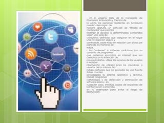 - En la página Web de la Consejería de 
Economía, Innovación y Ciencia de 
la Junta, las personas residentes en Andalucía 
pueden descargar, de 
manera gratuita, un software de "filtrado de 
contenidos" que permite 
restringir el acceso a determinados contenidos 
según una serie de 
categorías definidas que aseguran en el hogar 
una navegación segura y 
controlada, sobre todo en relación con el uso por 
parte de los menores de 
edad. 
- Los "malware" o software maliciosos son un 
conjunto de programas 
que podemos encontrar en internet que son 
creados con la intención de 
provocar daños, utilizar los recursos de los usuarios 
o recabar 
información de utilidad para los creadores o 
usuarios de los mismos. No 
instales software que no proceda de una fuente 
fiable, mantén 
actualizados tu sistema operativo y antivirus, 
añade programas 
cortafuegos y de detección y eliminación de 
software espía y, en 
cualquier caso, efectúa copias de seguridad de 
la información contenida 
en tu ordenador para evitar el riesgo de 
destrucción. 
 