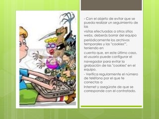 - Con el objeto de evitar que se 
pueda realizar un seguimiento de 
las 
visitas efectuadas a otros sitios 
webs, deberás borrar del equipo 
periódicamente los archivos 
temporales y las "cookies"", 
teniendo en 
cuenta que, en este último caso, 
el usuario puede configurar el 
navegador para evitar la 
grabación de las "cookies" en el 
equipo. 
- Verifica regularmente el número 
de teléfono por el que te 
conectas a 
Internet y asegúrate de que se 
corresponde con el contratado. 
 