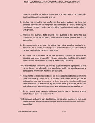 INSTITUCIÓN EDUCATIVA EXALUMNAS DE LA PRESENTACIÓN
para dar solución, las redes sociales no son el mejor medio para realizarlo,
la comunicación en presencia, sí lo es.
6. Verifica los contactos que conforman tus redes sociales, es decir que
aquellas personas no te manipulen para acercarte a tí sin tu tener alguna
relación en común con ellos, con el objetivo de obtener información sobre tu
vida privada.
7. Protege tus cuentas, todo aquello que publicas y los contactos que
conforman tus redes sociales y quienes exactamente pueden ver lo que
compartes.
8. Es aconsejable a la hora de utilizar las redes sociales, realizarlo en
compañía de la familia, quienes pueden explicarte los riesgos y las ventajas
de este medio digital para la comunicación.
9. Es bueno que te informes de los tres problemas presentados en las redes
sociales para tener precaución y no caer en aquellos conflictos como lo son
mencionados y conocidos: Sexting, Ciberacoso y Grooming.
10.Cuando recibas solicitudes de amistad razónalo antes de agregarlo a la lista
de contactos, es adecuado que identifiques quién es aquella persona y
conozcas la información mostrada en la página.
11.Respetar la norma establecida por las redes sociales sobre la edad mínima
para inscribirse y hacer parte de la comunidad social virtual, ya que es
establecida para que la persona al tener una determinada edad integre
responsabilidad para el uso de aquellos sitios web, que razone, se informe
sobre los riesgos que puede contener y su adecuado uso para aplicarlo.
12.Es importante tener presente y siempre recordar que no debemos aceptar
solicitudes de personas desconocidas.
13.Establecer un horario para la utilización de las redes sociales, ya que no es
la mejor forma de aprovechar el tiempo, existen más actividades rutinarias
por realizar.
Paula Catalina Bermúdez Palencia 7°- 02
 