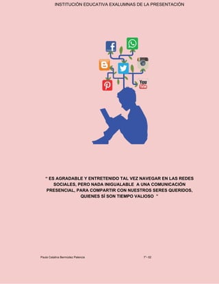 INSTITUCIÓN EDUCATIVA EXALUMNAS DE LA PRESENTACIÓN
“ ES AGRADABLE Y ENTRETENIDO TAL VEZ NAVEGAR EN LAS REDES
SOCIALES, PERO NADA INIGUALABLE A UNA COMUNICACIÓN
PRESENCIAL, PARA COMPARTIR CON NUESTROS SERES QUERIDOS,
QUIENES SÍ SON TIEMPO VALIOSO ”
Paula Catalina Bermúdez Palencia 7°- 02
 