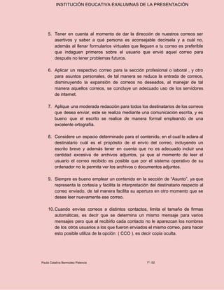 INSTITUCIÓN EDUCATIVA EXALUMNAS DE LA PRESENTACIÓN
5. Tener en cuenta al momento de dar la dirección de nuestros correos ser
asertivos y saber a qué persona es aconsejable decirsela y a cuál no,
además al llenar formularios virtuales que lleguen a tu correo es preferible
que indaguen primeros sobre el usuario que envió aquel correo para
después no tener problemas futuros.
6. Aplicar un respectivo correo para la sección profesional o laboral , y otro
para asuntos personales, de tal manera se reduce la entrada de correos,
disminuyendo la expansión de correos no deseados, al manejar de tal
manera aquellos correos, se concluye un adecuado uso de los servidores
de internet.
7. Aplique una moderada redacción para todos los destinatarios de los correos
que desea enviar, este se realiza mediante una comunicación escrita, y es
bueno que el escrito se realice de manera formal empleando de una
excelente ortografía.
8. Considere un espacio determinado para el contenido, en el cual le aclara al
destinatario cuál es el propósito de el envío del correo, incluyendo un
escrito breve y además tener en cuenta que no es adecuado incluir una
cantidad excesiva de archivos adjuntos, ya que al momento de leer el
usuario el correo recibido es posible que por el sistema operativo de su
ordenador no le permita ver los archivos o documentos adjuntos.
9. Siempre es bueno emplear un contenido en la sección de “Asunto”, ya que
representa la cortesía y facilita la interpretación del destinatario respecto al
correo enviado, de tal manera facilita su apertura en otro momento que se
desee leer nuevamente ese correo.
10.Cuando envíes correos a distintos contactos, limita el tamaño de firmas
automáticas, es decir que se determina un mismo mensaje para varios
mensajes pero que al recibirlo cada contacto no le aparezcan los nombres
de los otros usuarios a los que fueron enviados el mismo correo, para hacer
esto posible utiliza de la opción ( CCO ), es decir copia oculta.
Paula Catalina Bermúdez Palencia 7°- 02
 