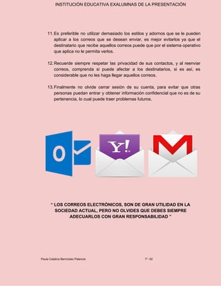 INSTITUCIÓN EDUCATIVA EXALUMNAS DE LA PRESENTACIÓN
11.Es preferible no utilizar demasiado los estilos y adornos que se le pueden
aplicar a los correos que se desean enviar, es mejor evitarlos ya que el
destinatario que recibe aquellos correos puede que por el sistema operativo
que aplica no le permita verlos.
12.Recuerde siempre respetar las privacidad de sus contactos, y al reenviar
correos, comprenda si puede afectar a los destinatarios, si es así, es
considerable que no les haga llegar aquellos correos.
13.Finalmente no olvide cerrar sesión de su cuenta, para evitar que otras
personas puedan entrar y obtener información confidencial que no es de su
pertenencia, lo cual puede traer problemas futuros.
“ LOS CORREOS ELECTRÓNICOS, SON DE GRAN UTILIDAD EN LA
SOCIEDAD ACTUAL, PERO NO OLVIDES QUE DEBES SIEMPRE
ADECUARLOS CON GRAN RESPONSABILIDAD ”
Paula Catalina Bermúdez Palencia 7°- 02
 