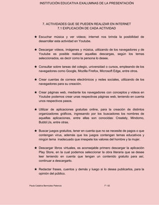 INSTITUCIÓN EDUCATIVA EXALUMNAS DE LA PRESENTACIÓN
7. ACTIVIDADES QUE SE PUEDEN REALIZAR EN INTERNET
7.1 EXPLICACIÓN DE CADA ACTIVIDAD
★ Escuchar música y ver videos; internet nos brinda la posibilidad de
desarrollar esta actividad en Youtube.
★ Descargar videos, imágenes y música, utilizando de los navegadores y de
Youtube es posible realizar aquellas descargas, según los temas
seleccionados, es decir como la persona lo desee.
★ Consultar sobre tareas del colegio, universidad o cursos, empleando de los
navegadores como Google, Mozilla Firefox, Microsoft Edge, entre otros.
★ Crear cuentas de correos electrónicos y redes sociales, utilizando de los
navegadores para su creación.
★ Crear páginas web, mediante los navegadores con conceptos y videos en
Youtube podemos crear unas respectivas páginas web, teniendo en cuenta
unos respectivos pasos.
★ Utilizar de aplicaciones gratuitas online, para la creación de distintos
organizadores gráficos, ingresando por los buscadores los nombres de
aquellas aplicaciones, entre ellas son conocidas: Creately, Mindomo,
Bubbl.Us, entre otras.
★ Buscar juegos gratuitos, tener en cuenta que no se necesite de pagos o que
contengan virus, además que los juegos contengan temas educativos y
ningún tema inadecuado que irrespete los valores del hombre y la mujer.
★ Descargar libros virtuales, es aconsejable primero descargar la aplicación
Play Store, en la cual podemos seleccionar la obra literaria que se desee
leer teniendo en cuenta que tengan un contenido gratuito para así,
continuar a descargarlo.
★ Redactar frases, cuentos y demás y luego si lo desea publicarlos, para la
opinión del público.
Paula Catalina Bermúdez Palencia 7°- 02
 