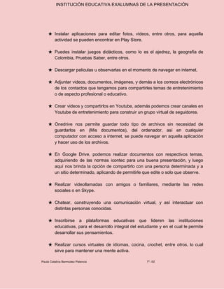 INSTITUCIÓN EDUCATIVA EXALUMNAS DE LA PRESENTACIÓN
★ Instalar aplicaciones para editar fotos, videos, entre otros, para aquella
actividad se pueden encontrar en Play Store.
★ Puedes instalar juegos didácticos, como lo es el ajedrez, la geografía de
Colombia, Pruebas Saber, entre otros.
★ Descargar peliculas u observarlas en el momento de navegar en internet.
★ Adjuntar videos, documentos, imágenes, y demás a los correos electrónicos
de los contactos que tengamos para compartirles temas de entretenimiento
o de aspecto profesional o educativo.
★ Crear videos y compartirlos en Youtube, además podemos crear canales en
Youtube de entretenimiento para construir un grupo virtual de seguidores.
★ Onedrive nos permite guardar todo tipo de archivos sin necesidad de
guardarlos en (Mis documentos), del ordenador, así en cualquier
computador con acceso a internet, se puede navegar en aquella aplicación
y hacer uso de los archivos.
★ En Google Drive, podemos realizar documentos con respectivos temas,
adquiriendo de las normas icontec para una buena presentación, y luego
aquí nos brinda la opción de compartirlo con una persona determinada y a
un sitio determinado, aplicando de permitirle que edite o solo que observe.
★ Realizar videollamadas con amigos o familiares, mediante las redes
sociales o en Skype.
★ Chatear, construyendo una comunicación virtual, y así interactuar con
distintas personas conocidas.
★ Inscribirse a plataformas educativas que lideren las instituciones
educativas, para el desarrollo integral del estudiante y en el cual le permite
desarrollar sus pensamientos.
★ Realizar cursos virtuales de idiomas, cocina, crochet, entre otros, lo cual
sirve para mantener una mente activa.
Paula Catalina Bermúdez Palencia 7°- 02
 