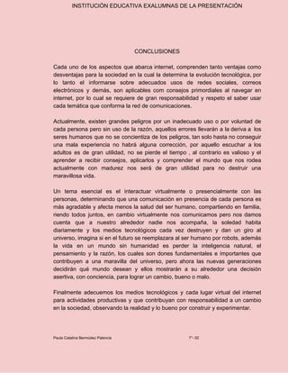 INSTITUCIÓN EDUCATIVA EXALUMNAS DE LA PRESENTACIÓN
CONCLUSIONES
Cada uno de los aspectos que abarca internet, comprenden tanto ventajas como
desventajas para la sociedad en la cual la determina la evolución tecnológica, por
lo tanto el informarse sobre adecuados usos de redes sociales, correos
electrónicos y demás, son aplicables com consejos primordiales al navegar en
internet, por lo cual se requiere de gran responsabilidad y respeto el saber usar
cada temática que conforma la red de comunicaciones.
Actualmente, existen grandes peligros por un inadecuado uso o por voluntad de
cada persona pero sin uso de la razón, aquellos errores llevarán a la deriva a los
seres humanos que no se concientiza de los peligros, tan solo hasta no conseguir
una mala experiencia no habrá alguna corrección, por aquello escuchar a los
adultos es de gran utilidad, no se pierde el tiempo , al contrario es valioso y el
aprender a recibir consejos, aplicarlos y comprender el mundo que nos rodea
actualmente con madurez nos será de gran utilidad para no destruir una
maravillosa vida.
Un tema esencial es el interactuar virtualmente o presencialmente con las
personas, determinando que una comunicación en presencia de cada persona es
más agradable y afecta menos la salud del ser humano, compartiendo en familia,
riendo todos juntos, en cambio virtualmente nos comunicamos pero nos damos
cuenta que a nuestro alrededor nadie nos acompaña, la soledad habita
diariamente y los medios tecnológicos cada vez destruyen y dan un giro al
universo, imagina si en el futuro se reemplazara al ser humano por robots, además
la vida en un mundo sin humanidad es perder la inteligencia natural, el
pensamiento y la razón, los cuales son dones fundamentales e importantes que
contribuyen a una maravilla del universo, pero ahora las nuevas generaciones
decidirán qué mundo desean y ellos mostrarán a su alrededor una decisión
asertiva, con conciencia, para lograr un cambio, bueno o malo.
Finalmente adecuemos los medios tecnológicos y cada lugar virtual del internet
para actividades productivas y que contribuyan con responsabilidad a un cambio
en la sociedad, observando la realidad y lo bueno por construir y experimentar.
Paula Catalina Bermúdez Palencia 7°- 02
 