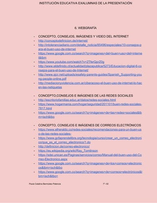 INSTITUCIÓN EDUCATIVA EXALUMNAS DE LA PRESENTACIÓN
6. WEBGRAFÍA
- CONCEPTO, CONSEJOS, IMÁGENES Y VIDEO DEL INTERNET
- http://conceptodefinicion.de/internet/
- http://intoleranciadiario.com/detalle_noticia/85496/especiales/10-consejos-p
ara-el-buen-uso-de-internet
- https://www.google.com.co/search?q=imagenes+del+buen+uso+del+interne
t&tbm
- https://www.youtube.com/watch?v=2TferQprZ0g
- http://www.eldefinido.cl/actualidad/plazapublica/5273/Educacion-digital-6-co
nsejos-para-el-buen-uso-de-Internet/
- http://www.sjcr.net/uploads/esafety-parents-guides/Spanish_Supporting-you
ng-people-online.pdf
- http://mediacionyviolencia.com.ar/ciberacoso-el-buen-uso-de-internet-lo-hac
en-las-netiquetas
- CONCEPTO,CONSEJOS E IMÁGENES DE LAS REDES SOCIALES
- http://escritoriofamilias.educ.ar/datos/redes-sociales.html
- https://www.hogarmania.com/hogar/seguridad/201101/buen-redes-sociales-
7817.html
- https://www.google.com.co/search?q=imágenes+de+las+redes+sociales&tb
m=isch&tbo
- CONCEPTO, CONSEJOS E IMÁGENES DE CORREOS ELECTRÓNICOS
- https://www.elheraldo.co/redes-sociales/recomendaciones-para-un-buen-us
o-de-las-redes-sociales-
- https://www.gcfaprendelibre.org/tecnologia/curso/crear_un_correo_electroni
co/que_es_el_correo_electronico/1.do
- http://definicion.de/correo-electronico/
- https://es.wikipedia.org/wiki/Ray_Tomlinson
- https://sdei.unican.es/Paginas/servicios/correo/Manual-del-buen-uso-del-Co
rreo-Electronico.aspx
- https://www.google.com.co/search?q=imagenes+de+los+correos+electronic
os&tbm=isch&tbo
- https://www.google.com.co/search?q=imagenes+de+correos+electrónicos&t
bm=isch&tbo=
Paula Catalina Bermúdez Palencia 7°- 02
 