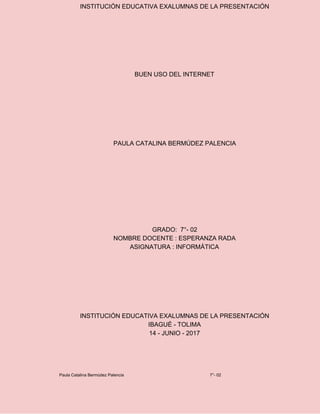 INSTITUCIÓN EDUCATIVA EXALUMNAS DE LA PRESENTACIÓN
BUEN USO DEL INTERNET
PAULA CATALINA BERMÚDEZ PALENCIA
GRADO: 7°- 02
NOMBRE DOCENTE : ESPERANZA RADA
ASIGNATURA : INFORMÁTICA
INSTITUCIÓN EDUCATIVA EXALUMNAS DE LA PRESENTACIÓN
IBAGUÉ - TOLIMA
14 - JUNIO - 2017
Paula Catalina Bermúdez Palencia 7°- 02
 