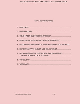 INSTITUCIÓN EDUCATIVA EXALUMNAS DE LA PRESENTACIÓN
TABLA DE CONTENIDOS
1. OBJETIVOS………………………………………………………………………
2. INTRODUCCIÓN ………………………………………………………………..
3. COMO HACER BUEN USO DEL INTERNET ………………………………..
4. COMO HACER BUEN USO DE LAS REDES SOCIALES ………………….
5. RECOMENDACIONES PARA EL USO DEL CORREO ELECTRÓNICO …
6. NETIQUETAS PARA EL BUEN USO DEL INTERNET ……………………...
7. ACTIVIDADES QUE SE PUEDEN REALIZAR EN INTERNET……………..
7.1 EXPLICACIÓN DE CADA ACTIVIDAD ……………………………………
8. CONCLUSIÓN ……………………………………………………………………
9. WEBGRAFÍA ……………………………………………………………………..
Paula Catalina Bermúdez Palencia 7°- 02
 