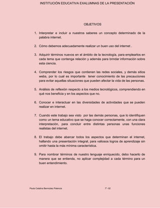 INSTITUCIÓN EDUCATIVA EXALUMNAS DE LA PRESENTACIÓN
OBJETIVOS
1. Interpretar e incluir a nuestros saberes un concepto determinado de la
palabra internet.
2. Cómo debemos adecuadamente realizar un buen uso del internet .
3. Adquirir términos nuevos en el ámbito de la tecnología, para emplearlos en
cada tema que contenga relación y además para brindar información sobre
esta ciencia.
4. Comprender los riesgos que contienen las redes sociales, y demás sitios
webs, por lo cual es importante tener conocimiento de las precauciones
para evitar aquellas situaciones que pueden afectar la vida de las personas.
5. Análisis de reflexión respecto a los medios tecnológicos, comprendiendo en
qué nos beneficia y en los aspectos que no.
6. Conocer e interactuar en las diversidades de actividades que se pueden
realizar en internet.
7. Cuando este trabajo sea visto por las demás personas, que lo identifiquen
como un tema educativo que se haga conocer correctamente, con una clara
interpretación, para concluir entre distintas personas unas funciones
realistas del internet.
8. El trabajo debe abarcar todos los aspectos que determinan el internet,
hallando una presentación integral, para valiosos logros de aprendizaje sin
omitir hasta la más mínima característica.
9. Para nombrar términos de nuestro lenguaje enriquecido, debo hacerlo de
manera que se entienda, no aplicar complejidad a cada término para un
buen entendimiento.
Paula Catalina Bermúdez Palencia 7°- 02
 