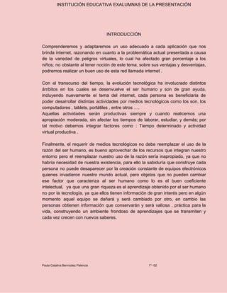 INSTITUCIÓN EDUCATIVA EXALUMNAS DE LA PRESENTACIÓN
INTRODUCCIÓN
Comprenderemos y adaptaremos un uso adecuado a cada aplicación que nos
brinda internet, razonando en cuanto a la problemática actual presentada a causa
de la variedad de peligros virtuales, lo cual ha afectado gran porcentaje a los
niños; no obstante al tener noción de este tema, sobre sus ventajas y desventajas,
podremos realizar un buen uso de esta red llamada internet .
Con el transcurso del tiempo, la evolución tecnológica ha involucrado distintos
ámbitos en los cuales se desenvuelve el ser humano y son de gran ayuda,
incluyendo nuevamente el tema del internet, cada persona es beneficiaria de
poder desarrollar distintas actividades por medios tecnológicos como los son, los
computadores , tablets, portátiles , entre otros ….
Aquellas actividades serán productivas siempre y cuando realicemos una
apropiación moderada, sin afectar los tiempos de laborar, estudiar, y demás; por
tal motivo debemos integrar factores como : Tiempo determinado y actividad
virtual productiva .
Finalmente, el requerir de medios tecnológicos no debe reemplazar el uso de la
razón del ser humano, es bueno aprovechar de los recursos que integran nuestro
entorno pero el reemplazar nuestro uso de la razón sería inapropiado, ya que no
habría necesidad de nuestra existencia, para ello la sabiduría que construye cada
persona no puede desaparecer por la creación constante de equipos electrónicos
quienes invadieron nuestro mundo actual, pero objetos que no pueden cambiar
ese factor que caracteriza al ser humano como lo es el buen coeficiente
intelectual, ya que una gran riqueza es el aprendizaje obtenido por el ser humano
no por la tecnología, ya que ellos tienen información de gran interés pero en algún
momento aquel equipo se dañará y será cambiado por otro, en cambio las
personas obtienen información que conservarán y será valiosa , práctica para la
vida, construyendo un ambiente frondoso de aprendizajes que se transmiten y
cada vez crecen con nuevos saberes.
Paula Catalina Bermúdez Palencia 7°- 02
 