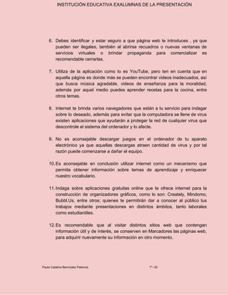 INSTITUCIÓN EDUCATIVA EXALUMNAS DE LA PRESENTACIÓN
6. Debes identificar y estar seguro a que página web te introduces , ya que
pueden ser ilegales, también al abrirse recuadros o nuevas ventanas de
servicios virtuales o brindar propaganda para comercializar es
recomendable cerrarlas.
7. Utiliza de la aplicación como lo es YouTube, pero ten en cuenta que en
aquella página es donde más se pueden encontrar videos inadecuados, así
que busca música agradable, videos de enseñanza para la moralidad,
además por aquel medio puedes aprender recetas para la cocina, entre
otros temas.
8. Internet te brinda varios navegadores que están a tu servicio para indagar
sobre lo deseado, además para evitar que la computadora se llene de virus
existen aplicaciones que ayudarán a proteger la red de cualquier virus que
descontrole el sistema del ordenador y lo afecte.
9. No es aconsejable descargar juegos en el ordenador de tu aparato
electrónico ya que aquellas descargas atraen cantidad de virus y por tal
razón puede comenzarse a dañar el equipo.
10.Es aconsejable en conclusión utilizar internet como un mecanismo que
permita obtener información sobre temas de aprendizaje y enriquecer
nuestro vocabulario.
11.Indaga sobre aplicaciones gratuitas online que te ofrece internet para la
construcción de organizadores gráficos, como lo son: Creately, Mindomo,
Bubbl.Us, entre otros; quienes te permitirán dar a conocer al público tus
trabajos mediante presentaciones en distintos ámbitos, tanto laborales
como estudiantiles.
12.Es recomendable que al visitar distintos sitios web que contengan
información útil y de interés, se conserven en Marcadores las páginas web,
para adquirir nuevamente su información en otro momento.
Paula Catalina Bermúdez Palencia 7°- 02
 